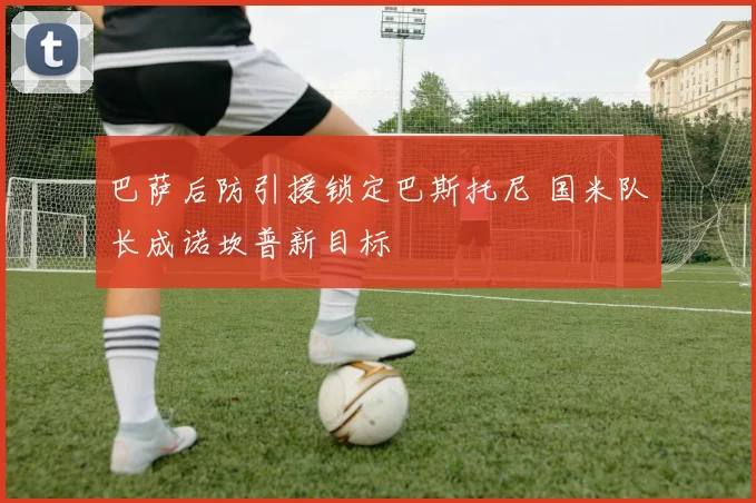 巴萨后防引援锁定巴斯托尼 国米队长成诺坎普新目标