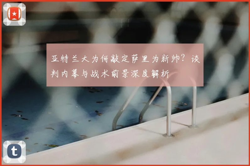 亚特兰大为何敲定萨里为新帅？谈判内幕与战术前景深度解析