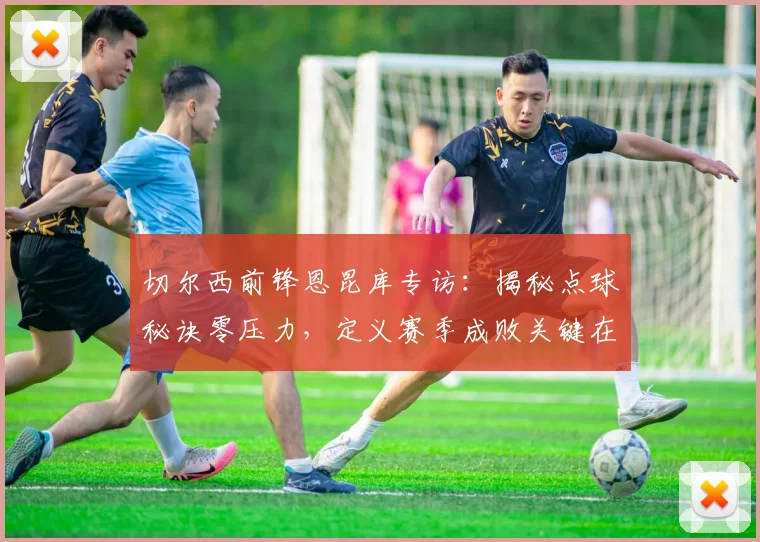 切尔西前锋恩昆库专访：揭秘点球秘诀零压力，定义赛季成败关键在欧冠资格