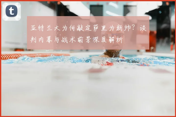 亚特兰大为何敲定萨里为新帅？谈判内幕与战术前景深度解析