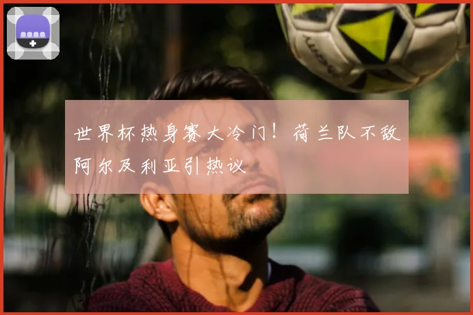 世界杯热身赛大冷门！荷兰队不敌阿尔及利亚引热议