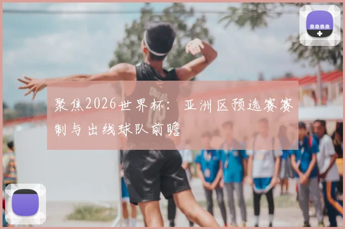 聚焦2026世界杯：亚洲区预选赛赛制与出线球队前瞻