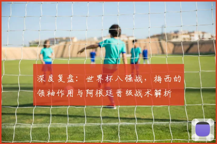 深度复盘：世界杯八强战，梅西的领袖作用与阿根廷晋级战术解析