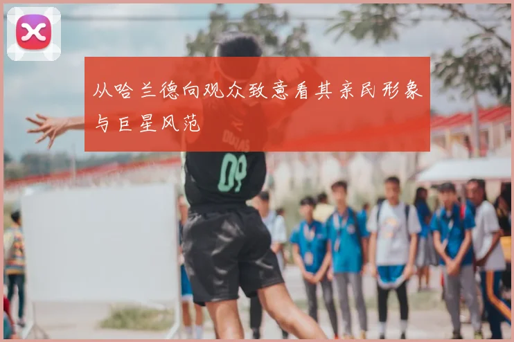 从哈兰德向观众致意看其亲民形象与巨星风范