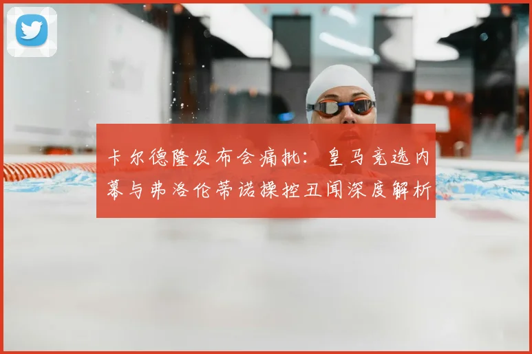 卡尔德隆发布会痛批：皇马竞选内幕与弗洛伦蒂诺操控丑闻深度解析
