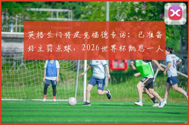 英格兰门将皮克福德专访：已准备好主罚点球，2026世界杯凯恩一人难撑全队领导重任