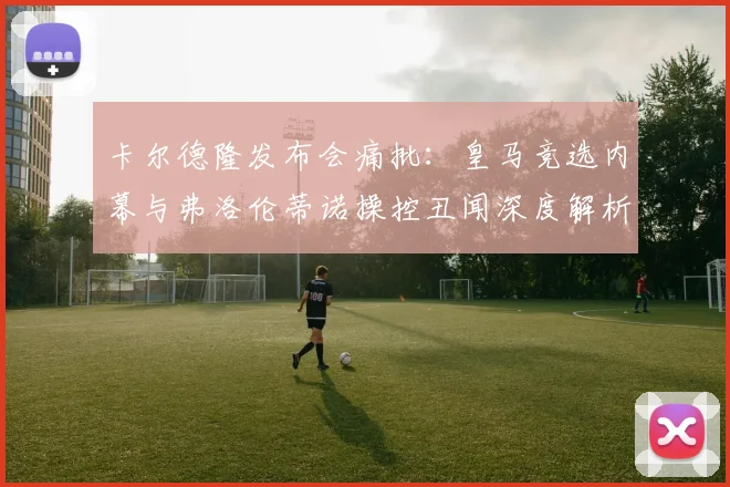 卡尔德隆发布会痛批：皇马竞选内幕与弗洛伦蒂诺操控丑闻深度解析
