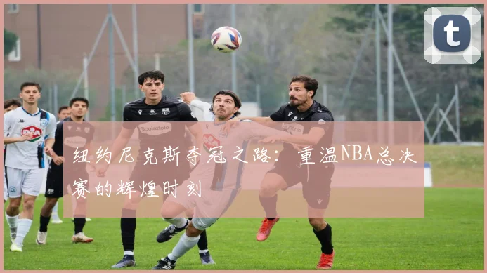 纽约尼克斯夺冠之路：重温NBA总决赛的辉煌时刻