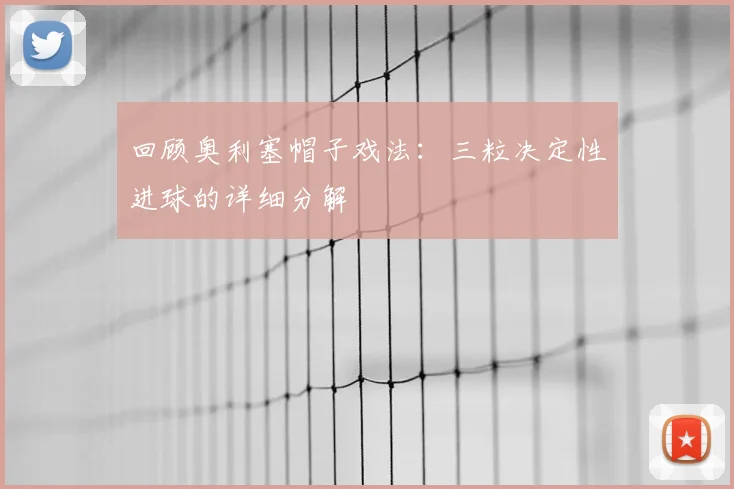 回顾奥利塞帽子戏法：三粒决定性进球的详细分解
